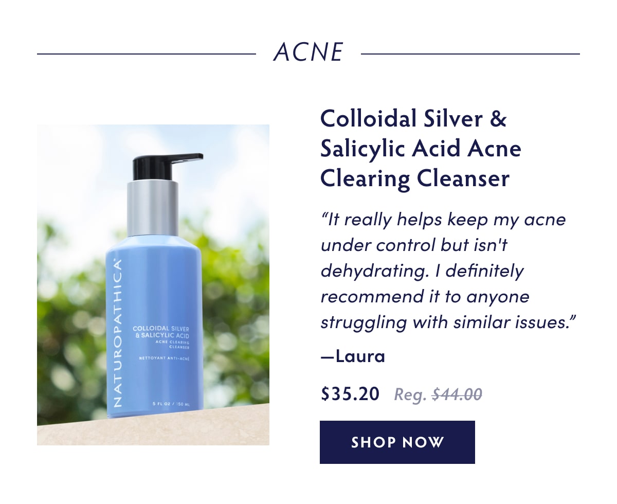 Acne Colloidal Silver & Salicylic Acid Acne Clearing Cleanser “It really helps keep my acne under control but isn't dehydrating. I definitely recommend it to anyone struggling with similar issues.” - Laura
