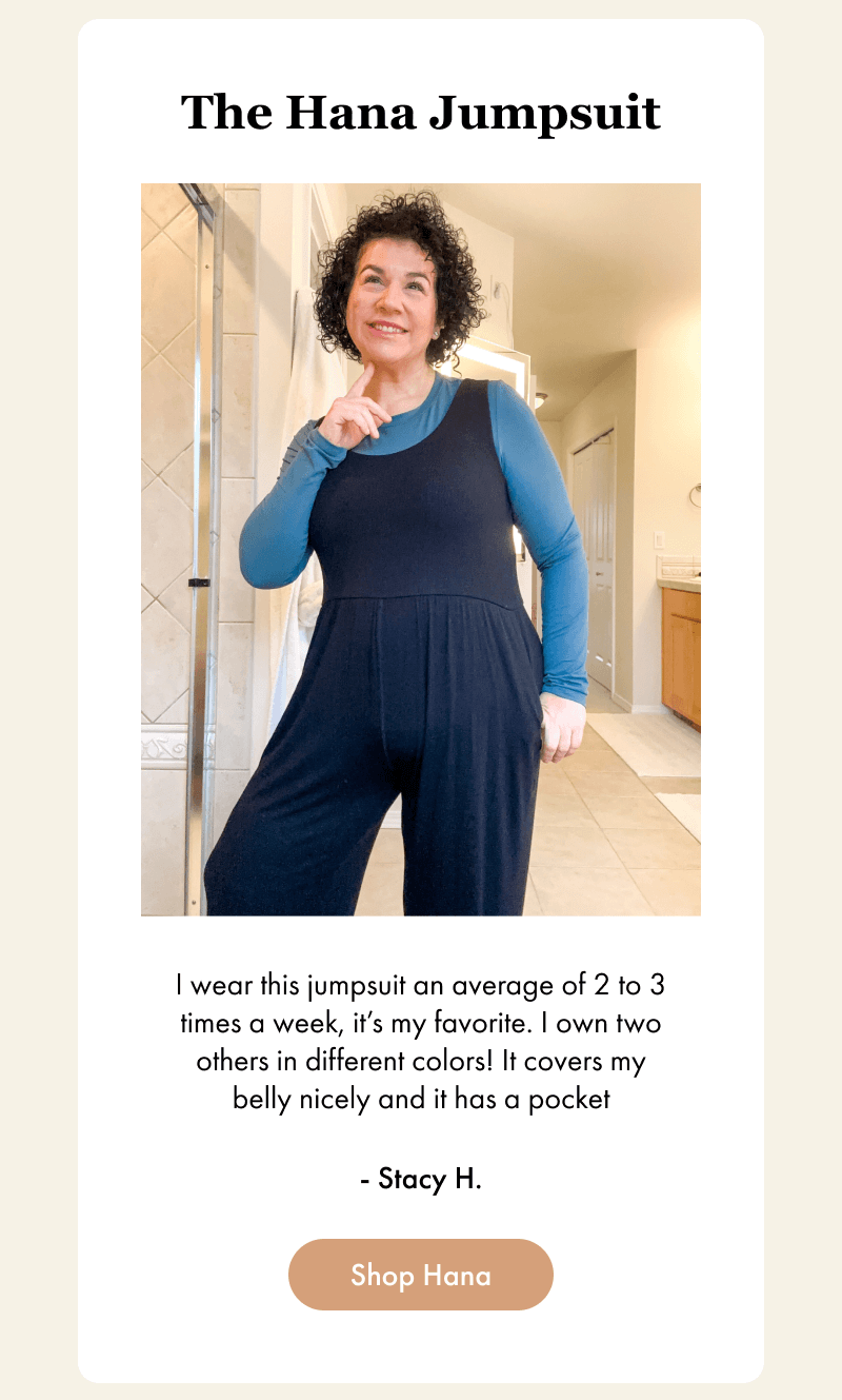 The Hana Jumpsuit - I wear this jumpsuit an average of 2 to 3 times a week, it’s my favorite. I own two others in different colors! It covers my belly nicely and it has a pocket - Stacy H. - [Shop Hana]