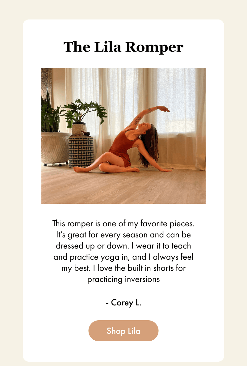 The Lila Romper - This romper is one of my favorite pieces. It’s great for every season and can be dressed up or down. I wear it to teach and practice yoga in, and I always feel my best. I love the built in shorts for practicing inversions - Corey L. - [Shop Lila]