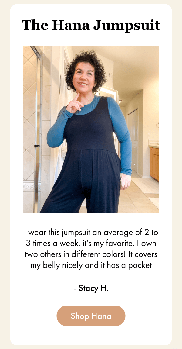 The Hana Jumpsuit - I wear this jumpsuit an average of 2 to 3 times a week, it’s my favorite. I own two others in different colors! It covers my belly nicely and it has a pocket - Stacy H. - [Shop Hana]