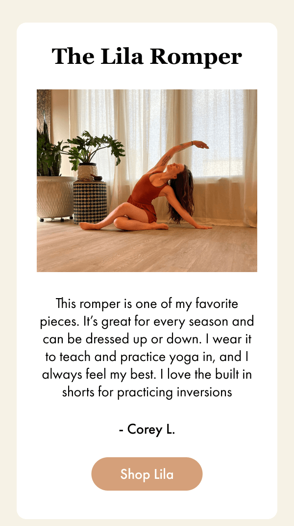 The Lila Romper - This romper is one of my favorite pieces. It’s great for every season and can be dressed up or down. I wear it to teach and practice yoga in, and I always feel my best. I love the built in shorts for practicing inversions - Corey L. - [Shop Lila]