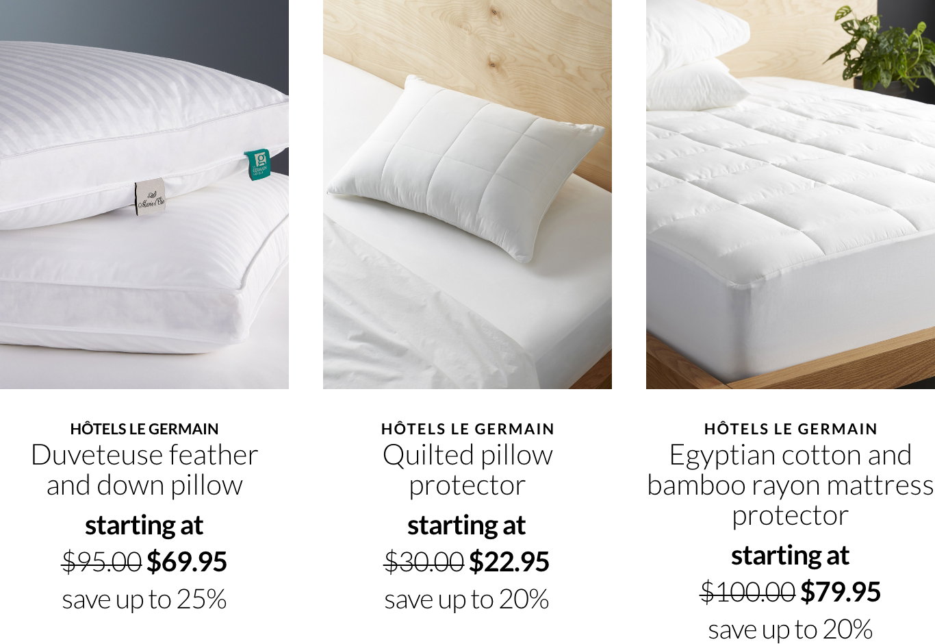 Hotels le germain duveteuse feather and down pillow on promo starting at $69.95 save up to 25%; Hotels le germain quilted pillow protector on promo starting at $22.95 save up to 20%; Hotels le germain egyptian cotton and bamboo rayon mattress protector starting at $79.95 save up to 20%