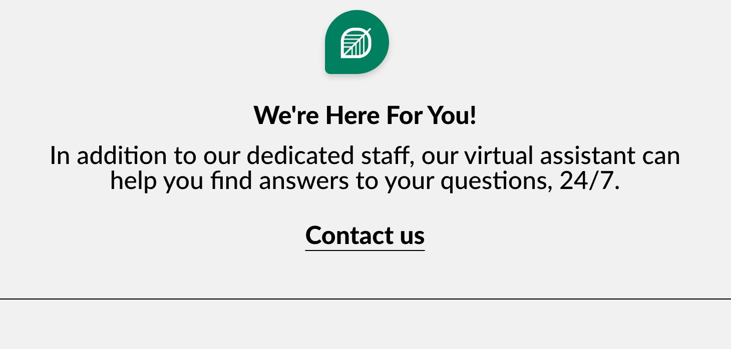 We're Here For You! In addition to our dedicated staff, our virtual assistant can help you find answers to your questions, 24/7. Contact us