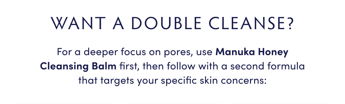 PLUS: WANNA DOUBLE CLEANSE? For a deeper focus on pores, use Manuka Honey Cleansing Balm first, then follow with a second formula that targets your specific skin concerns: