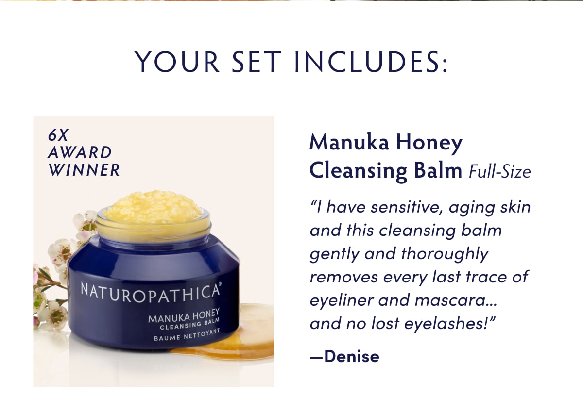Your Set Includes... Full-Size Manuka Honey Cleansing Balm [glamour award winner icon] "I have sensitive, aging skin and this cleansing balm gently and thoroughly removes every last trace of eyeliner and mascara… and no lost eyelashes!" —Denise