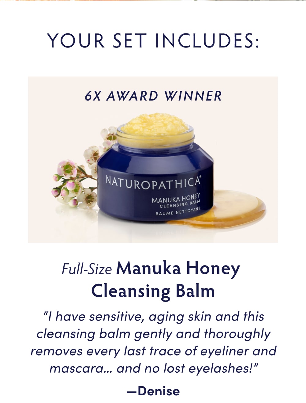 Your Set Includes... Full-Size Manuka Honey Cleansing Balm [glamour award winner icon] "I have sensitive, aging skin and this cleansing balm gently and thoroughly removes every last trace of eyeliner and mascara… and no lost eyelashes!" —Denise