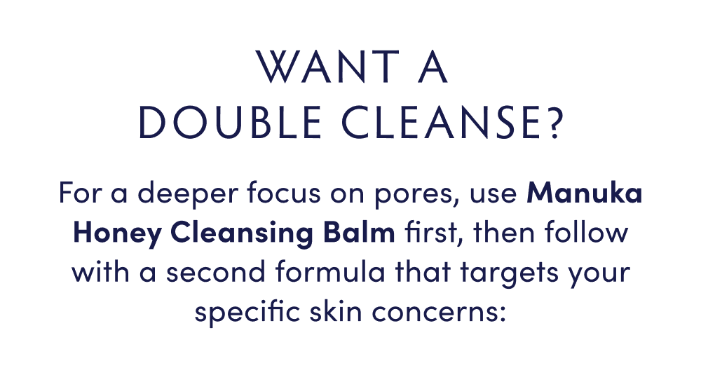 PLUS: WANNA DOUBLE CLEANSE? For a deeper focus on pores, use Manuka Honey Cleansing Balm first, then follow with a second formula that targets your specific skin concerns: