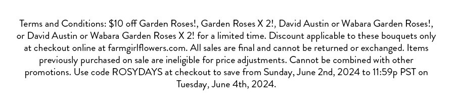 $10 off Garden Roses!, Garden Roses X 2!, David Austin or Wabara Garden Roses!, or David Austin or Wabara Garden Roses X 2! for a limited time. Discount applicable to these bouquets only at checkout online at farmgirlflowers.com. All sales are final and cannot be returned or exchanged. Items previously purchased on sale are ineligible for price adjustments. Cannot be combined with other promotions. Use code ROSYDAYS at checkout to save from Sunday, June 2nd, 2024 to 11:59p PST on Tuesday, June 4th, 2024.