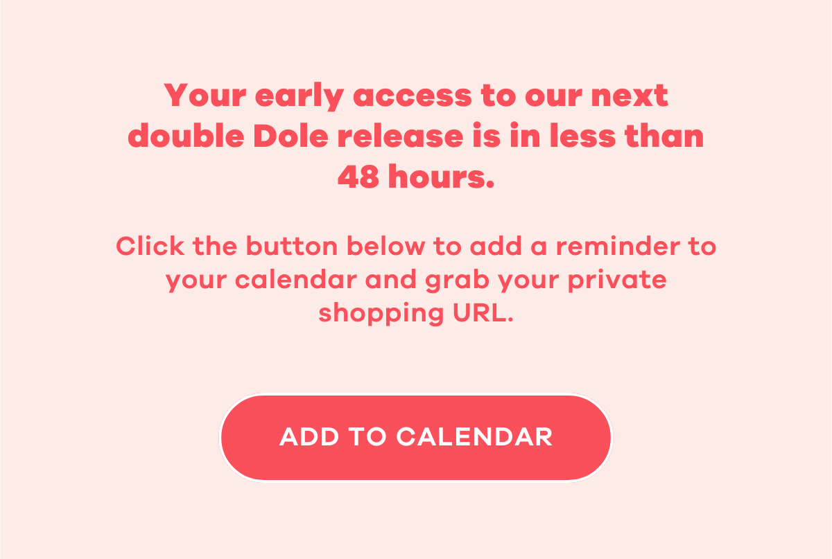 Your early access to our next double Dole release is in less than 48 hours.  Click the button below to add a reminder to your calendar and grab your private shopping URL.