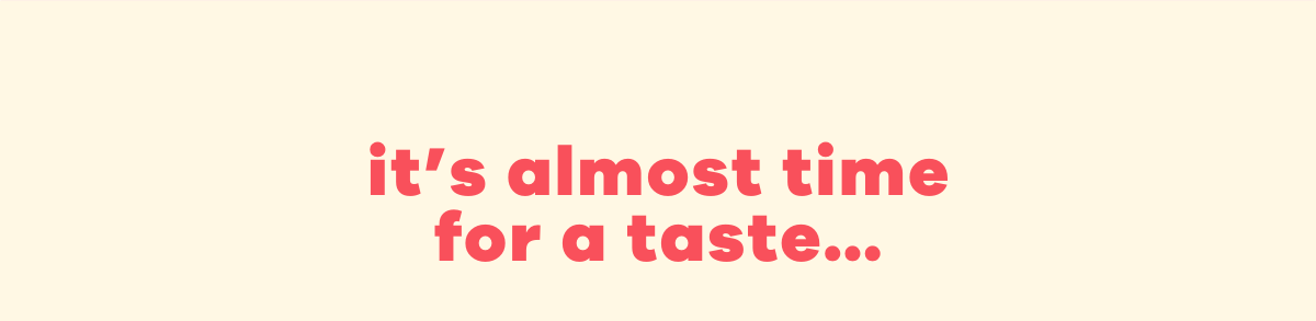 it's almost time for a taste...
