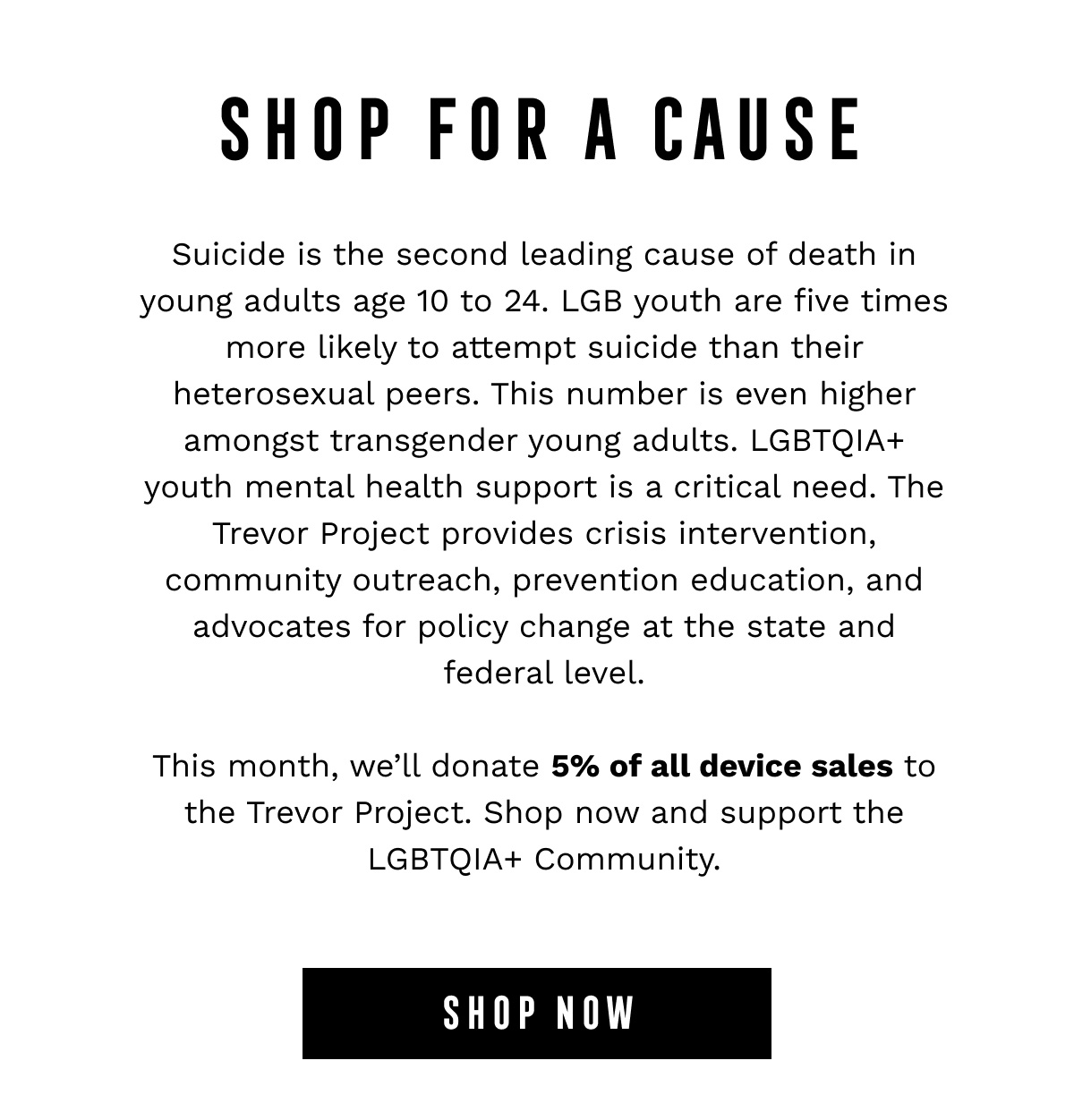 SHOP FOR A CAUSE - Suicide is the second leading cause of death in young adults age 10 to 24. LGB youth are five times more likely to attempt suicide than their heterosexual peers. This number is even higher amongst transgender young adults. LGBTQIA+ youth mental health support is a critical need. The Trevor Project provides crisis intervention, community outreach, prevention education, and advocates for policy change at the state and federal level.  This month, we’ll donate 5% of all device sales to the Trevor Project. Shop now and support the LGBTQIA+ Community. - SHOP NOW