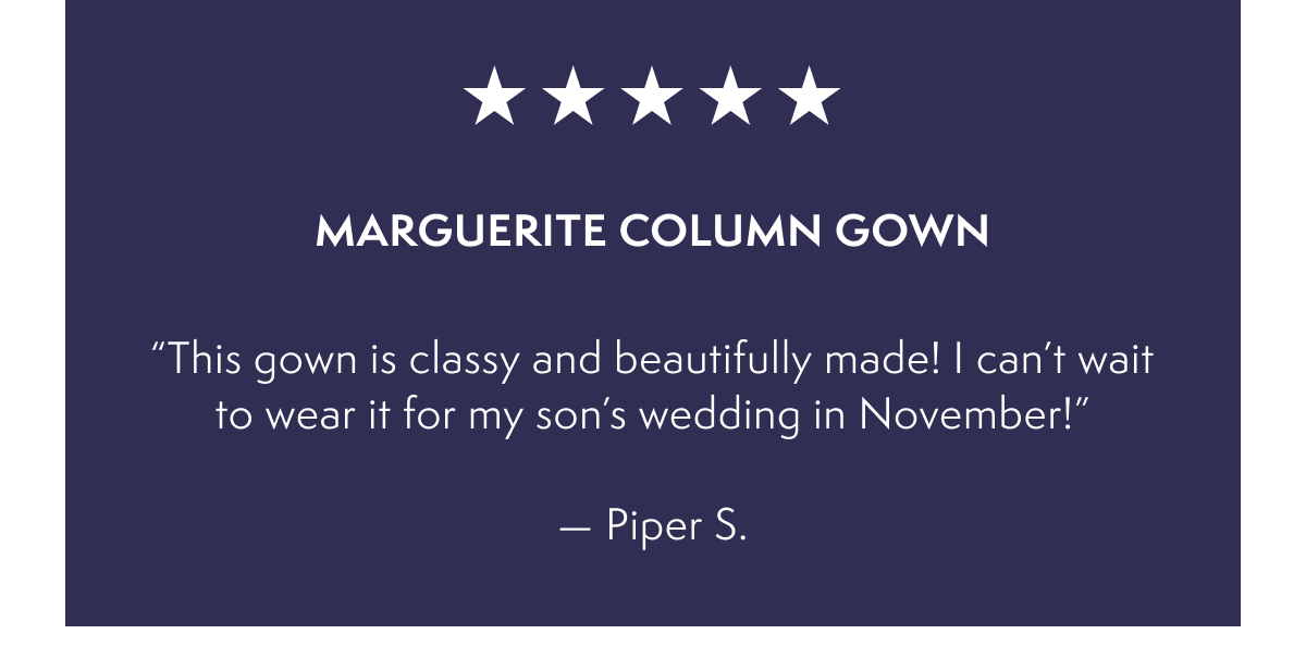Marguerite Column Gown  - “This gown is classy and beautifully made! I can’t wait to wear it for my son’s wedding in November!”  — Piper S.