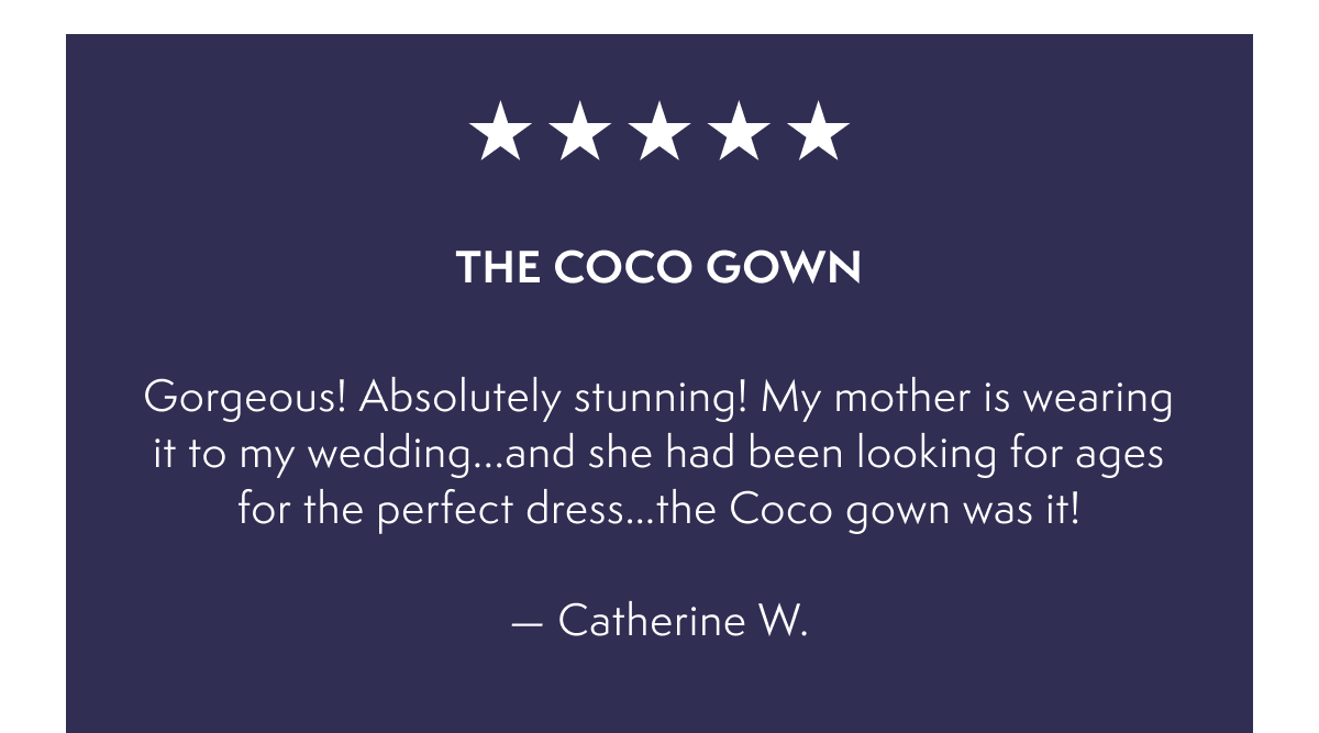 The Coco Gown -  Gorgeous! Absolutely stunning! My mother is wearing it to my wedding...and she had been looking for ages for the perfect dress…the Coco gown was it!  — Catherine W.