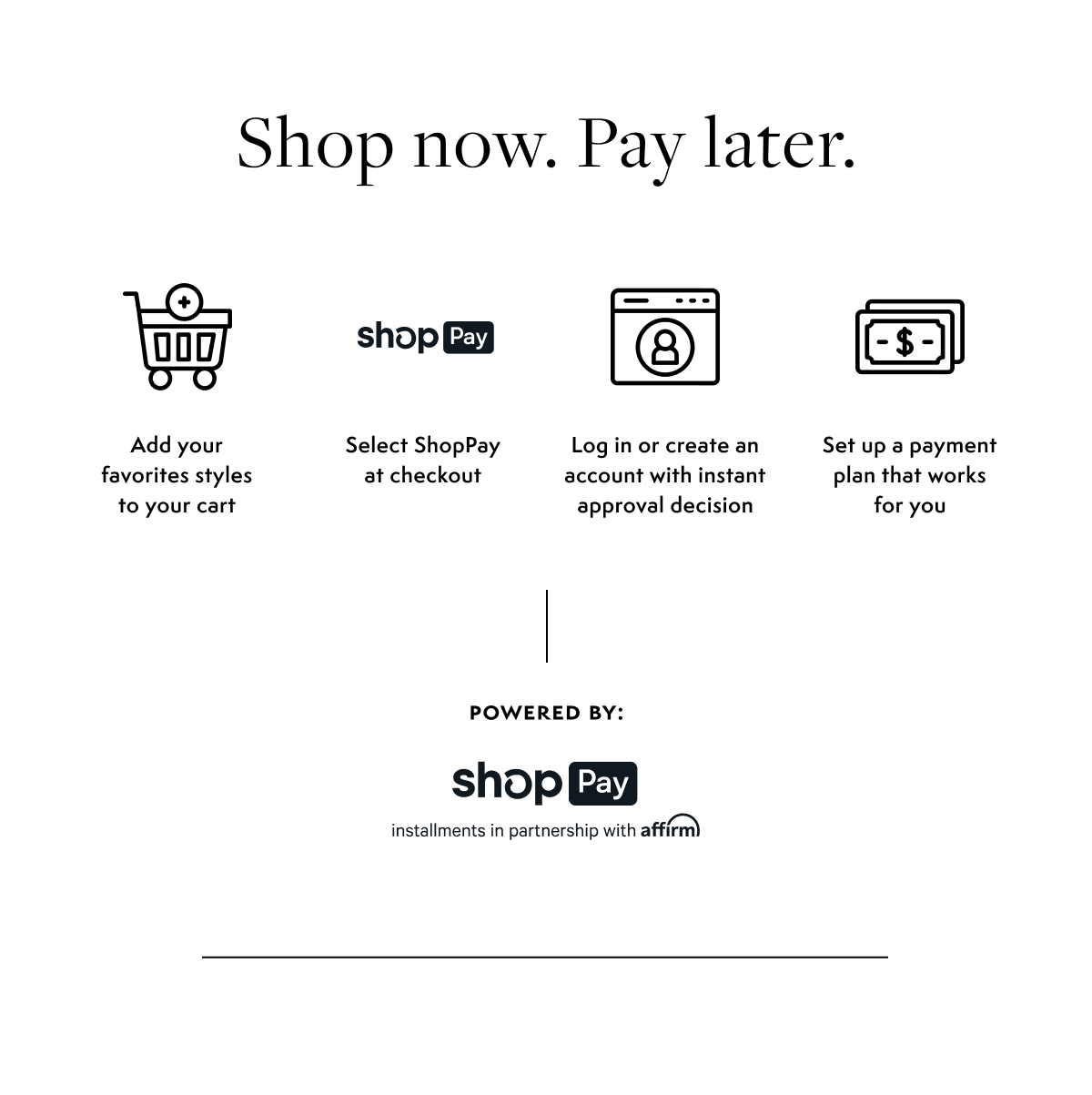 Shop No. Pay Later. Add your favorite styles to your cart. Select ShopPay at checkout. Log in or create an account with instant approval decision. Set up payment plant that works for you. Powered by ShopPay.