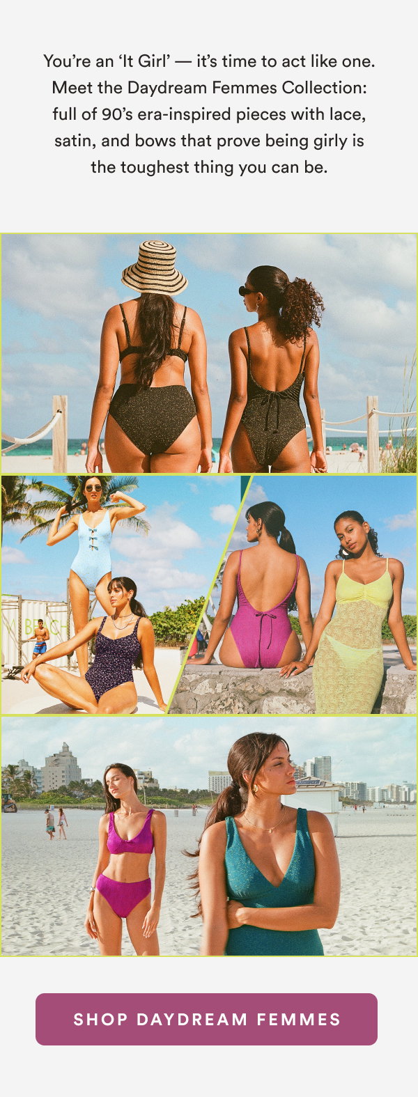 You’re an ‘It Girl’ — it’s time to act like one. Meet the Daydream Femmes Collection: full of 90’s era-inspired pieces with lace, satin, and bows that prove being girly is the toughest thing you can be. [SHOP DAYDREAM FEMMES]