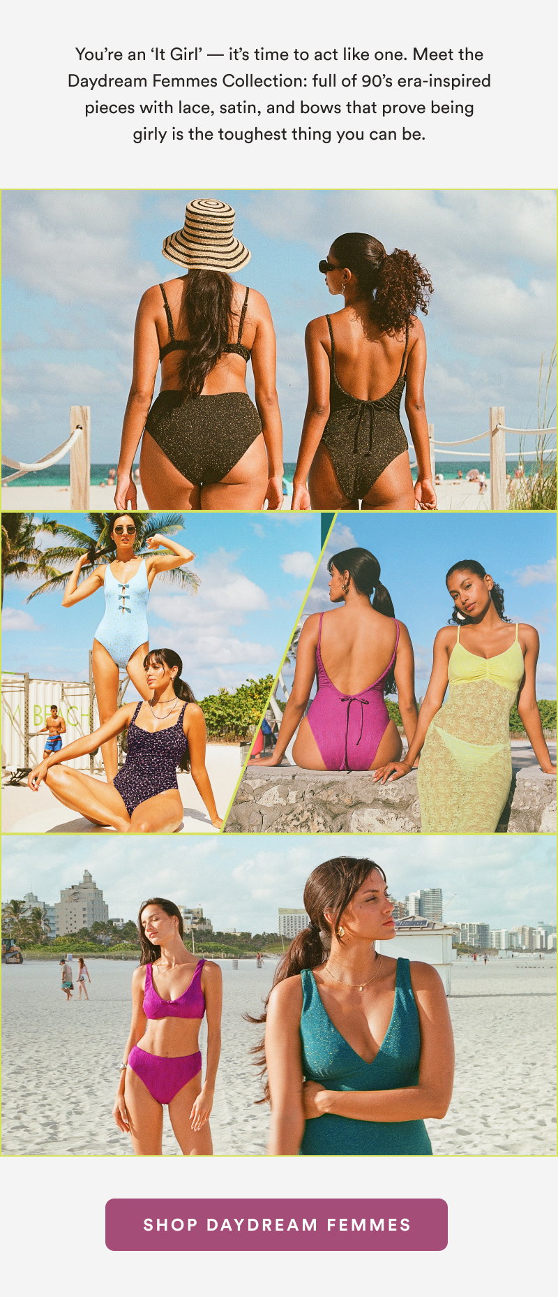 You’re an ‘It Girl’ — it’s time to act like one. Meet the Daydream Femmes Collection: full of 90’s era-inspired pieces with lace, satin, and bows that prove being girly is the toughest thing you can be. [SHOP DAYDREAM FEMMES]