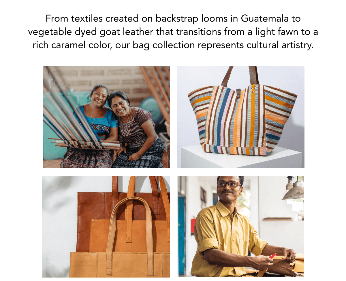 From textiles created on backstrap looms in Guatemala to vegetable dyed goat leather that transitions from a light fawn to a rich caramel color, our bag collection represents cultural artistry.