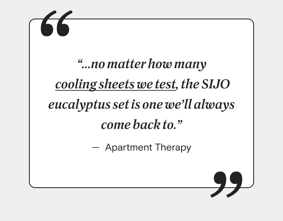 "...no matter how many cooling sheets we test, the SIJO eucalyptus set is one we’ll always come back to." – Apartment Therapy