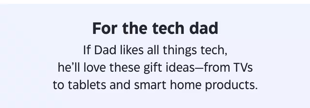 For the tech dad. If Dad likes all things tech, he’ll love these gift ideas—from TVs to tablets and smart home products.