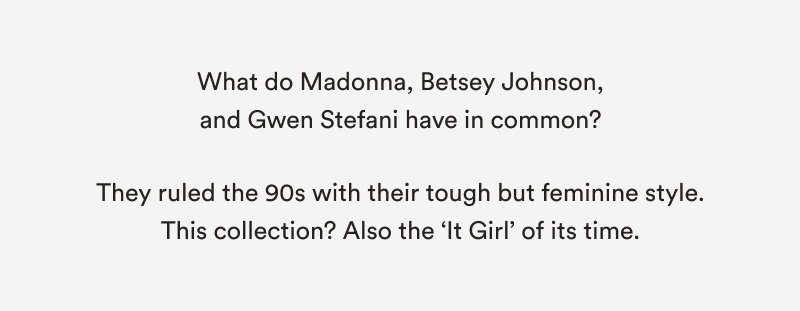 What do Madonna, Betsey Johnson, and Gwen Stefani have in common?   They ruled the 90s with their tough but feminine style. This collection? Also the ‘It Girl’ of its time.