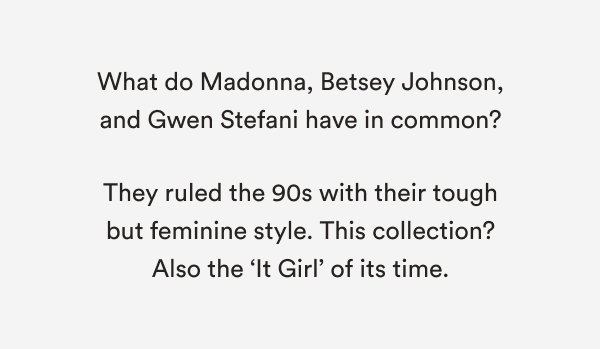 What do Madonna, Betsey Johnson, and Gwen Stefani have in common? They ruled the 90s with their tough but feminine style. This collection? Also the ‘It Girl’ of its time.