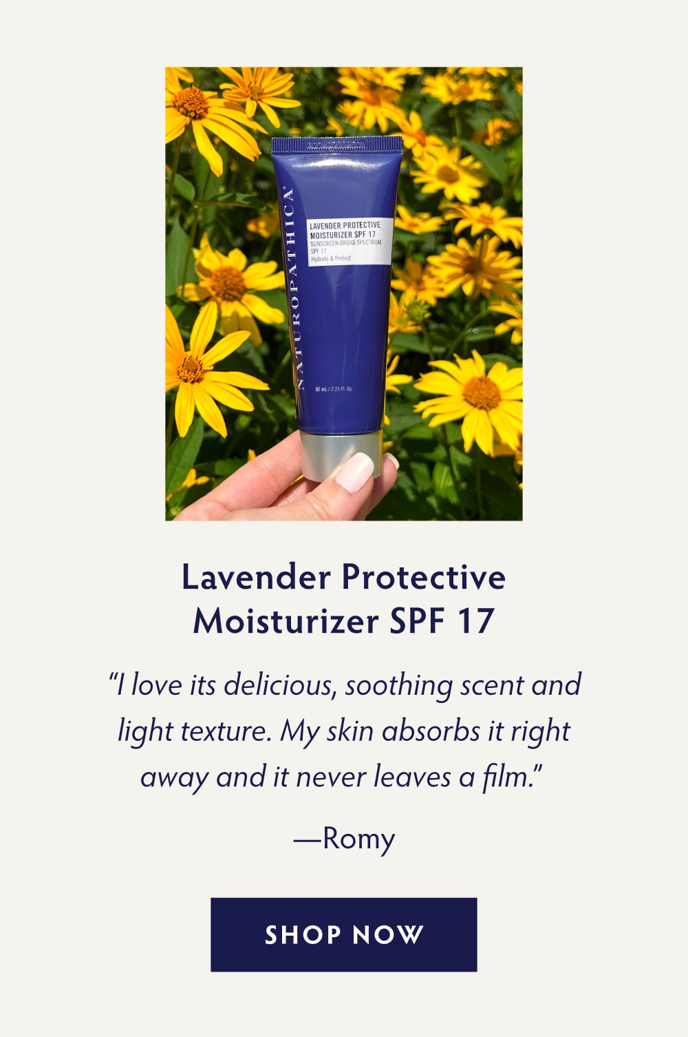 Lavender Protective Moisturizer SPF 17 “I love its delicious, soothing scent and light texture. My skin absorbs it right away and it never leaves a film.” - Romy SHOP NOW