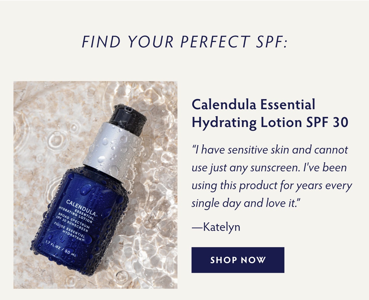 Find Your Perfect SPF:  Calendula Essential Hydrating Lotion SPF 30 “I have sensitive skin and cannot use just any sunscreen. I've been using this product for years every single day and love it.” - Katelyn SHOP NOW