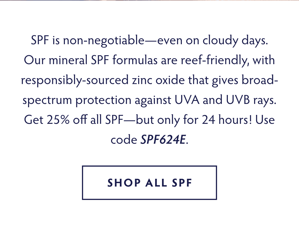 SPF is non-negotiable—even on cloudy days. Our mineral SPF formulas are reef-friendly, with responsibly-sourced zinc oxide that gives broad-spectrum protection against UVA and UVB rays. Get 25% off all SPF- but only for 24 hours! Use code SPF624E SHOP NOW
