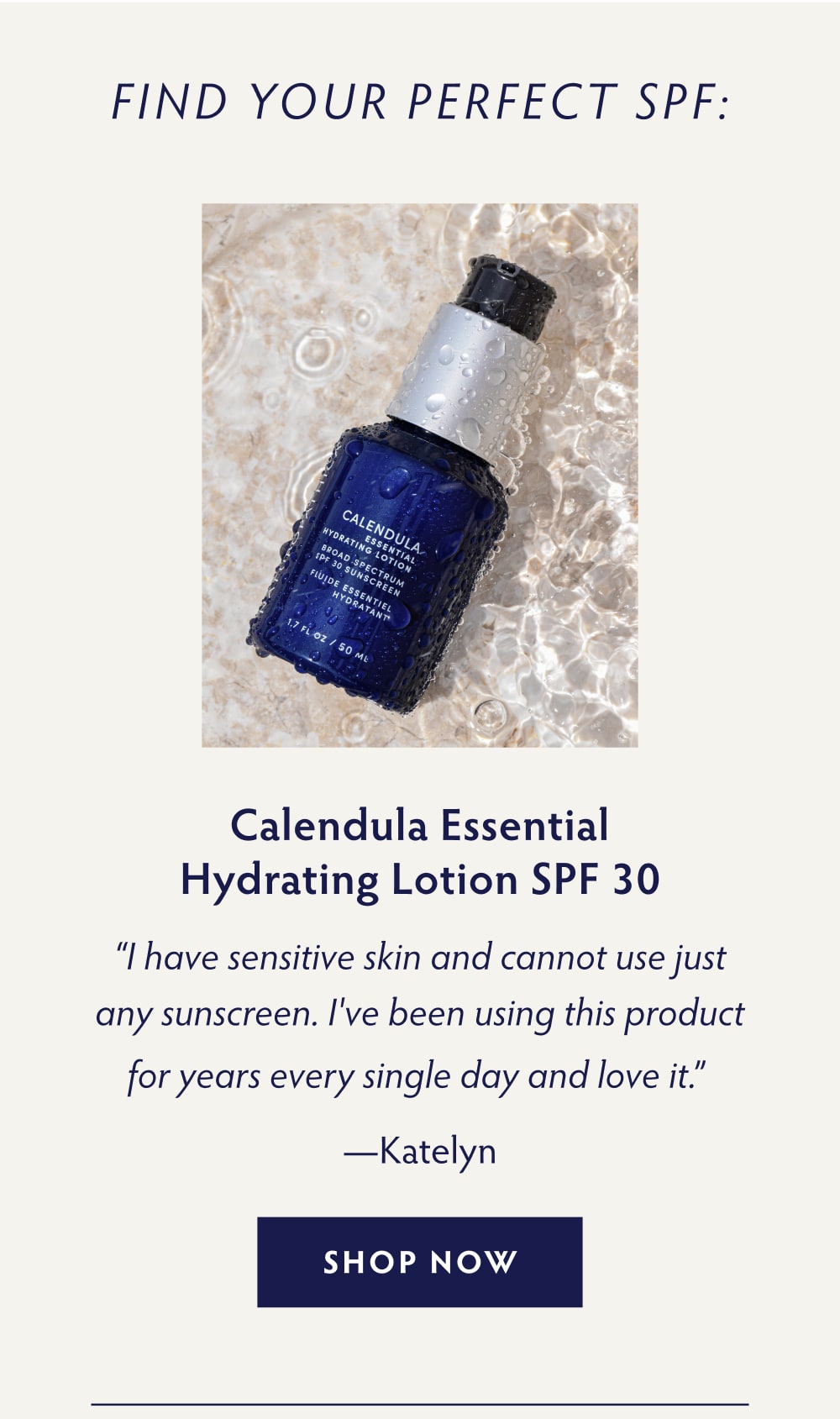 Find Your Perfect SPF: Calendula Essential Hydrating Lotion SPF 30 “I have sensitive skin and cannot use just any sunscreen. I've been using this product for years every single day and love it.” - Katelyn SHOP NOW