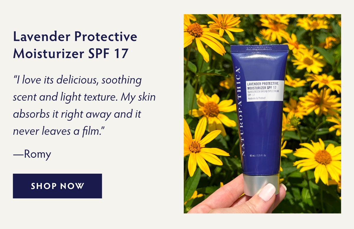 Lavender Protective Moisturizer SPF 17 “I love its delicious, soothing scent and light texture. My skin absorbs it right away and it never leaves a film.” - Romy SHOP NOW