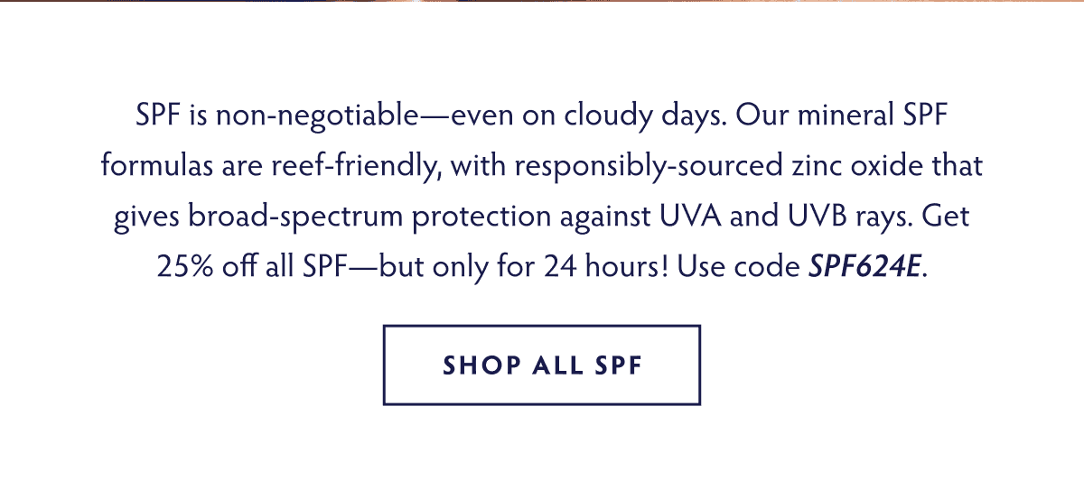 SPF is non-negotiable—even on cloudy days. Our mineral SPF formulas are reef-friendly, with responsibly-sourced zinc oxide that gives broad-spectrum protection against UVA and UVB rays. Get 25% off all SPF- but only for 24 hours! Use code SPF624E SHOP NOW