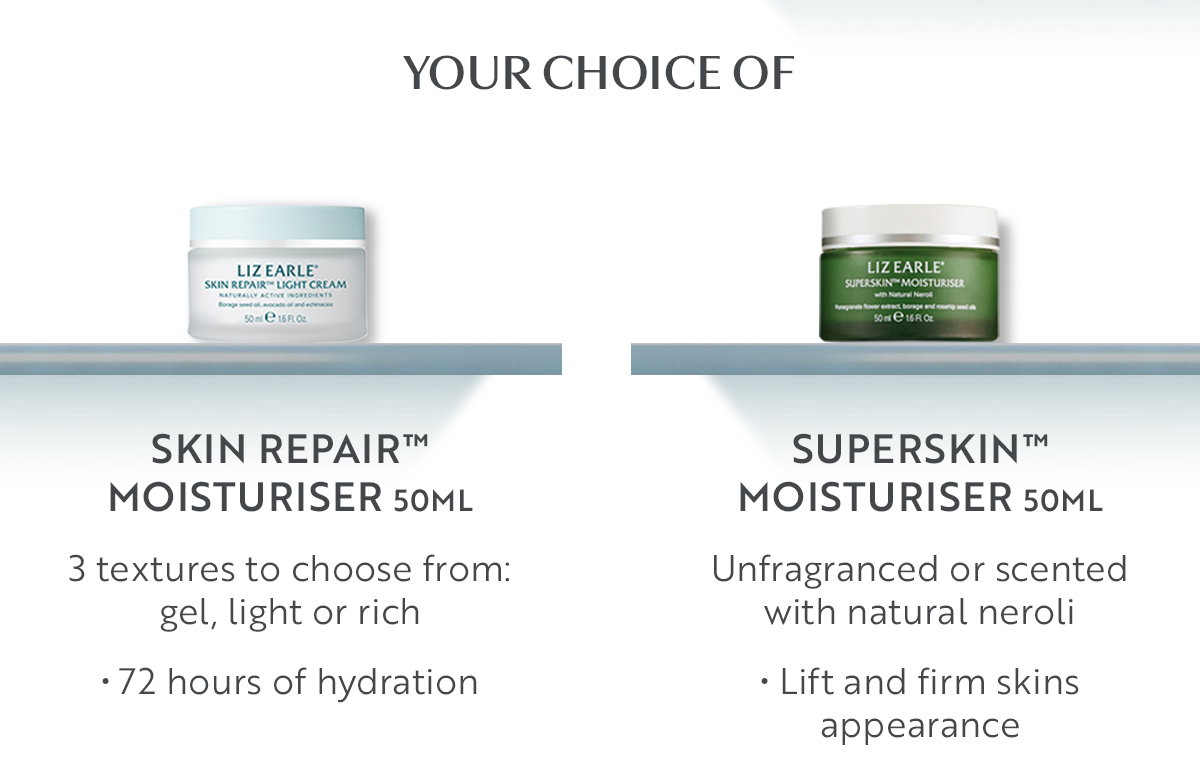Your choice of  SKIN REPAIR™ MOISTURISER 50ml  3 textures to choose from: gel, light or rich  • 72 hours of hydration 

SUPERSKIN™ MOISTURISER 50ml Unfragranced or scented with natural neroli   • Lift and firm skins appearance   