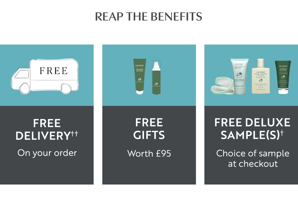 REAP THE BENEFITS 
Free delivery†† On your order
FREE GIFTS Worth £95
FREE DELUXE SAMPLE(S)† Choice of sample at checkout