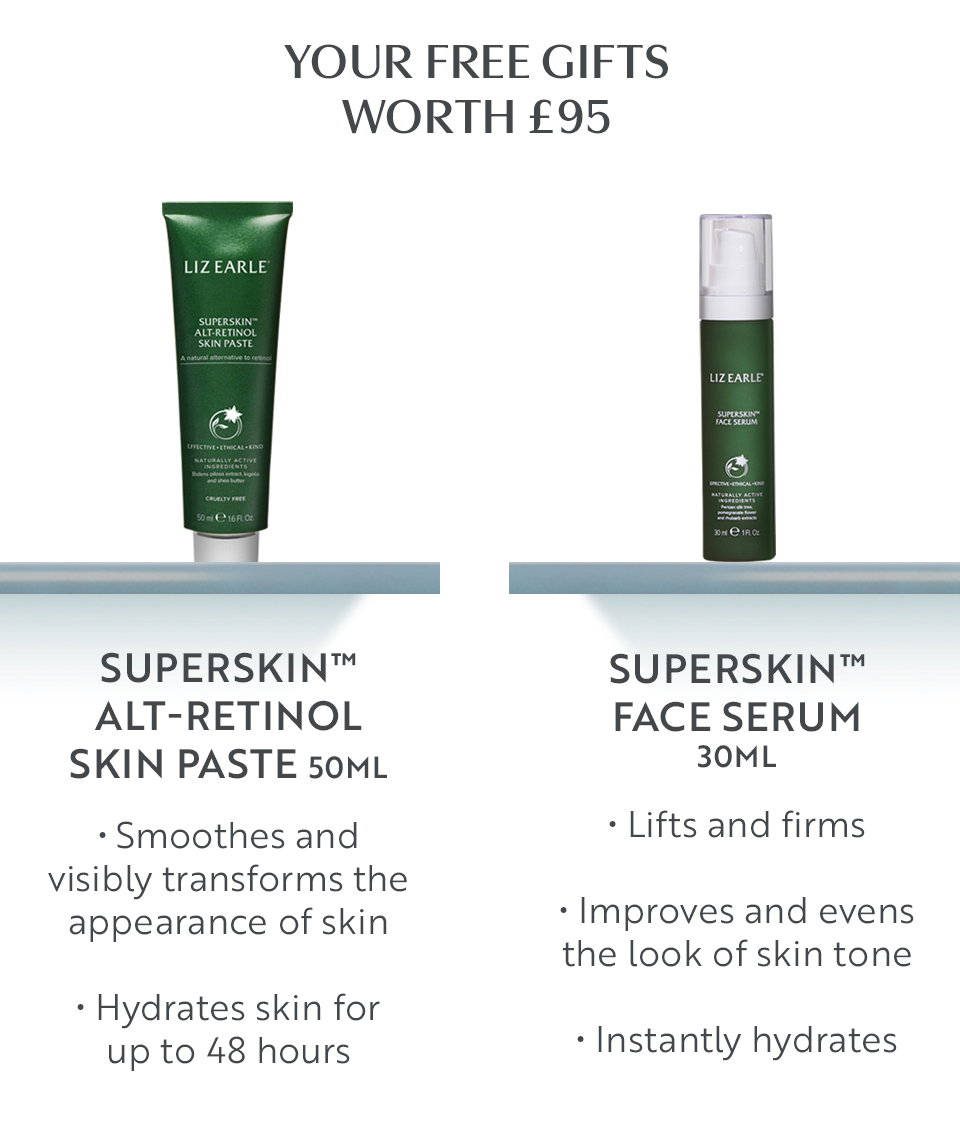 Your free gifts worth £95  Superskin™ Alt-Retinol Skin Paste 50ml • Smoothes and visibly transforms the appearance of skin • Hydrates skin for up to 48 hours  Superskin™ Face Serum 30ml • Lifts and firms • Improves and evens the look of skin tone • Instantly hydrates 