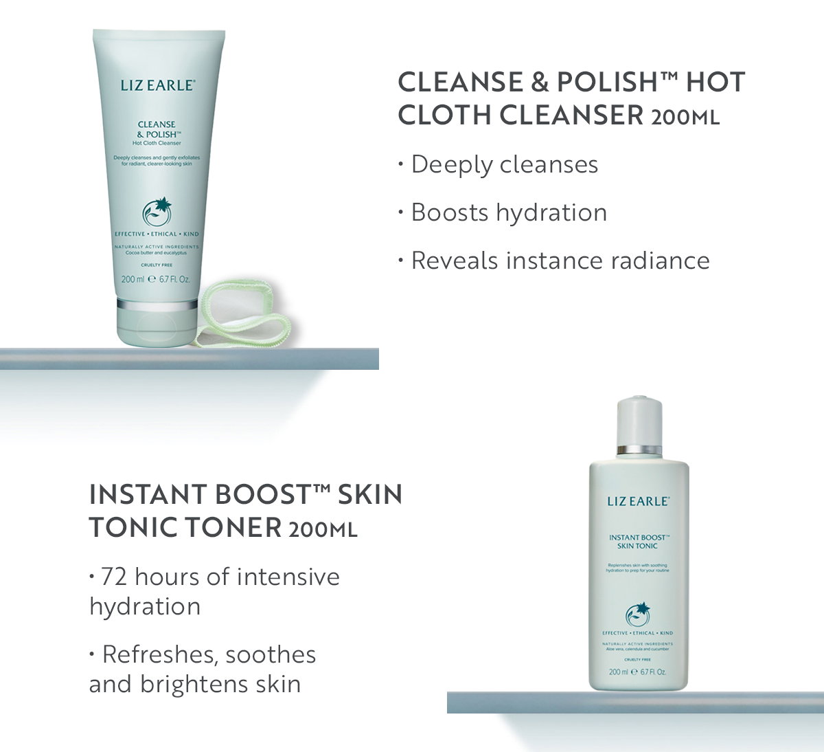 Cleanse & Polish™ Hot Cloth Cleanser 200ml  • Deeply cleanses  • Boosts hydration  • Reveals instance radiance

Instant Boost™ Skin Tonic Toner 200ml • 72 hours of intensive hydration • Refreshes, soothes and brightens skin 