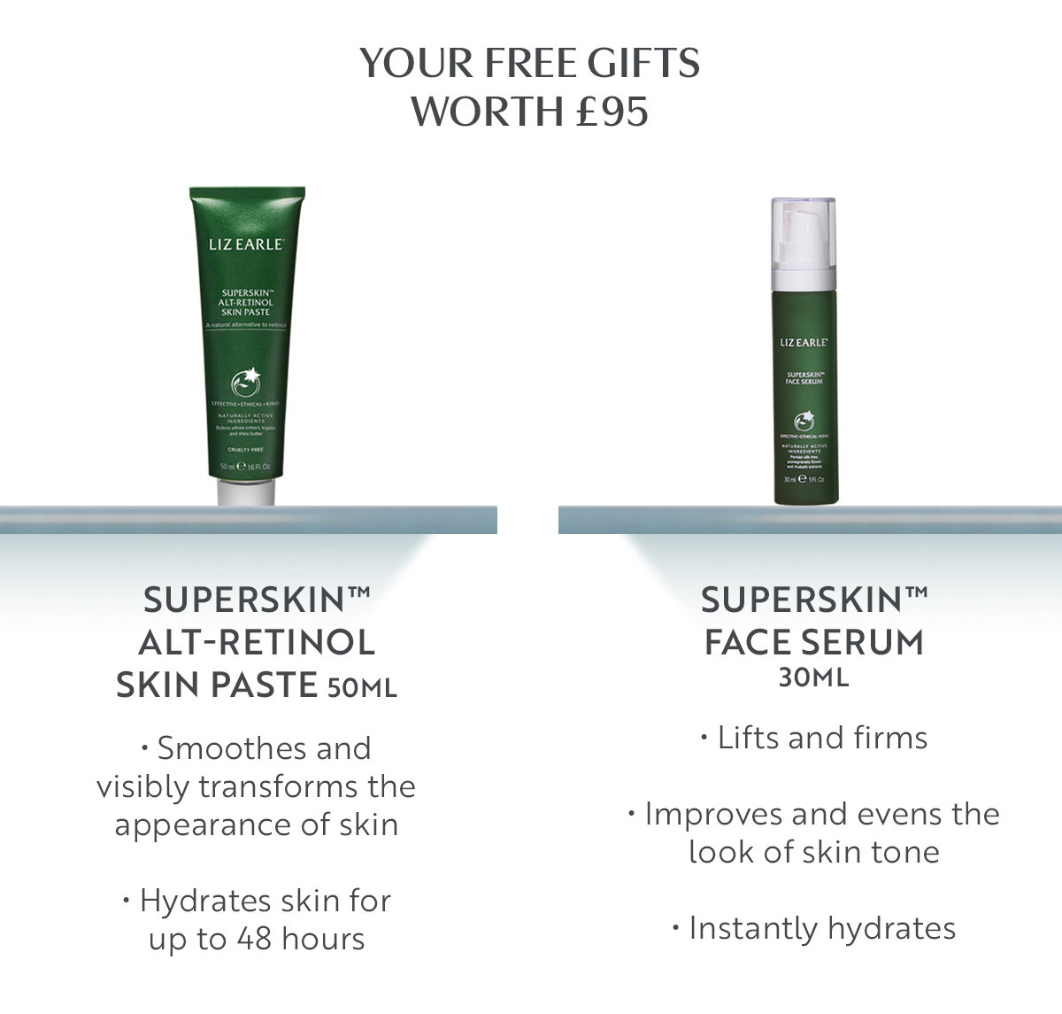 Your free gifts worth £95 
Superskin™ Alt-Retinol Skin Paste 50ml • Smoothes and visibly transforms the appearance of skin • Hydrates skin for up to 48 hours 
Superskin™ Face Serum 30ml • Lifts and firms • Improves and evens the look of skin tone • Instantly hydrates 