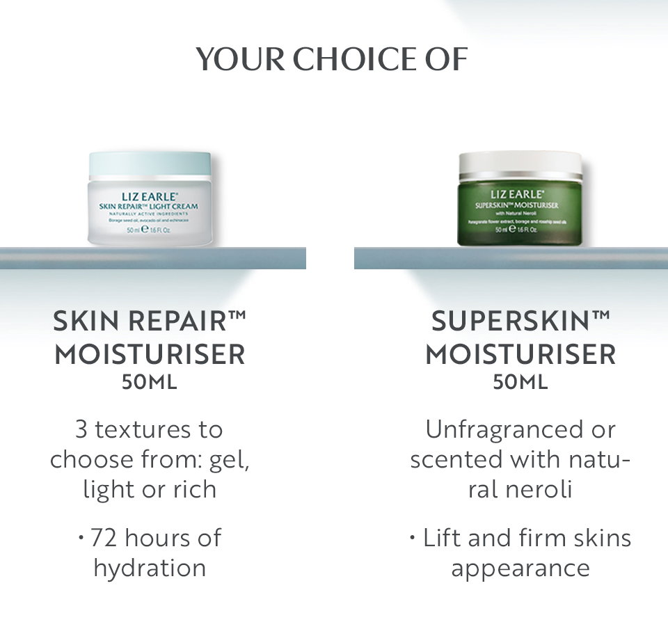 Your choice of  SKIN REPAIR™ MOISTURISER 50ml  3 textures to choose from: gel, light or rich  • 72 hours of hydration   SUPERSKIN™ MOISTURISER 50ml Unfragranced or scented with natural neroli   • Lift and firm skins appearance   