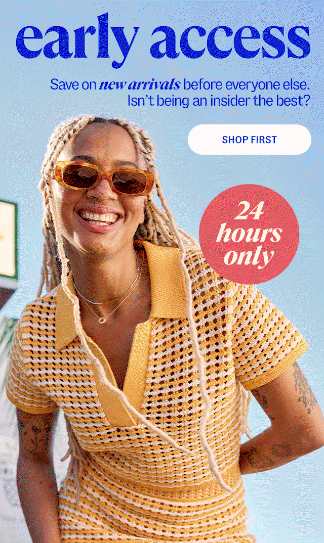 shop first early access. save on new arrivals before everyone else, 24 hours only. Isn’t being an insider the best? 