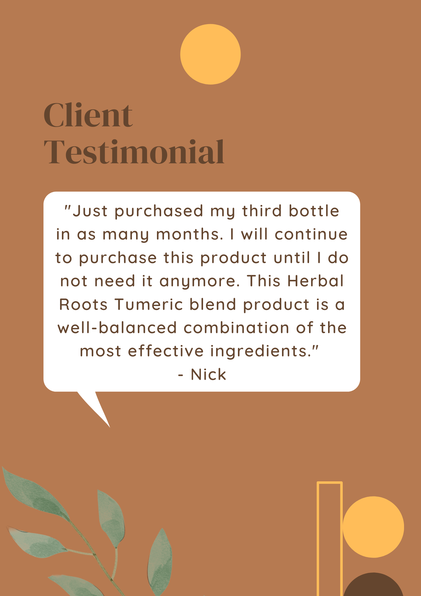 Client Testimonial "Just purchased my third bottle in as many months, I will continue to purchase this product until I do not need it anymore. This Herbal Roots Turmeric blend product is a well-balanced combination of the most effective ingredients." - Nick