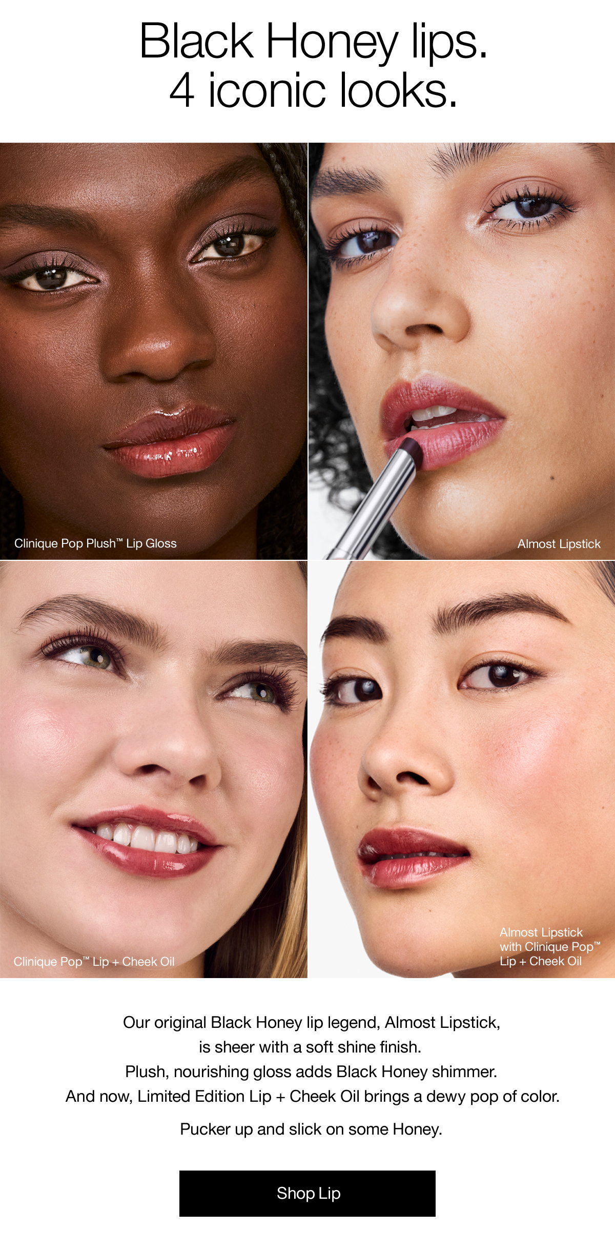 Black Honey lips. 4 iconic looks. Our original Black Honey lip legend, Almost Lipstick, is sheer with a soft shine finish. Plush, nourishing gloss adds Black Honey shimmer. And now, Limited Edition Lip + Cheek Oil brings a dewy pop of color. Pucker up and slick on some Honey. Shop Lip