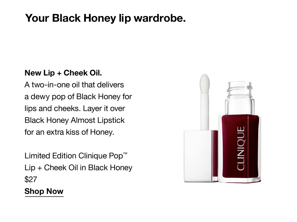 Your Black Honey lip wardrobe. New Lip + Cheek Oil. A two-in-one oil that delivers a dewy pop of Black Honey for lips and cheeks. Layer it overBlack Honey Almost Lipstick for an extra kiss of Honey. | $27 | Shop Now