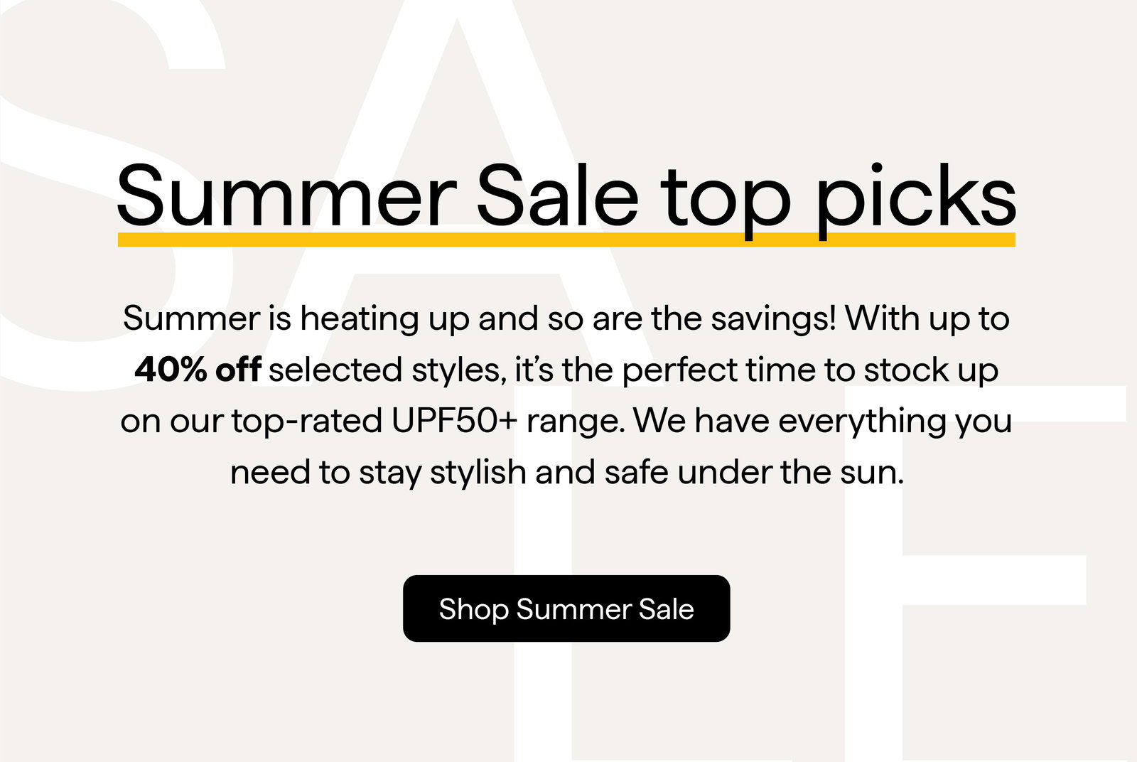 Summer Sale top picks Summer is heating up and so are the savings! With up to 40% off selected styles, it's the perfect time to stock up on our top-rated UPF50+ range. We have everything you need to stay stylish and safe under the sun. Shop Summer Sale