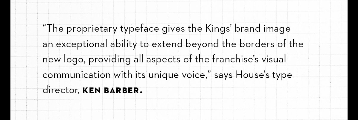 “The proprietary typeface gives the Kings’ brand imagean exceptional ability to extend beyond the borders of thenew logo, providing all aspects of the franchise’s visual communication with its unique voice,” says House’s type director, Ken Barber.