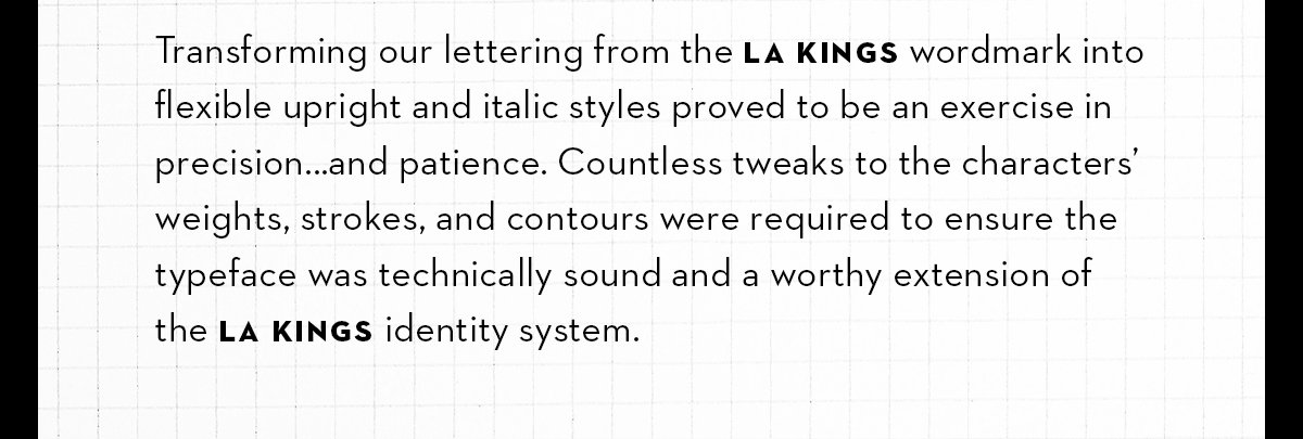 Transforming our lettering from the LA Kings wordmark into flexible upright and italic styles proved to be an exercise in precision...and patience. Countless tweaks to the characters’ weights, strokes, and contours were required to ensure the typeface was technically sound and a worthy extension ofthe LA Kings identity system.