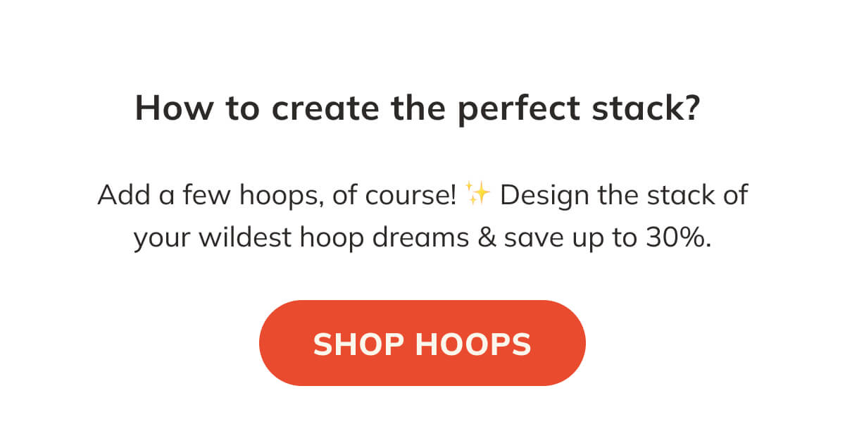 How to create the perfect stack? Add a few hoops of course! Design the stack of your wildest hoop dreams and save up to 30 percent off