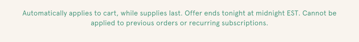 Automatically applies to cart, while supplies last. Offer ends tonight at midnight EST. Cannot be applied to previous orders or recurring subscriptions.