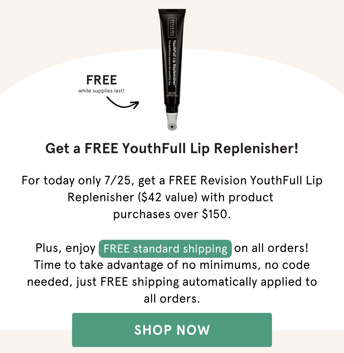 For today only 7/25, get a FREE Revision YouthFull Lip Replenisher ($42 value) with product  purchases over $150.  Plus, enjoy FREE standard shipping on all orders! Time to take advantage of no minimums, no code needed, just FREE shipping automatically applied to all orders.