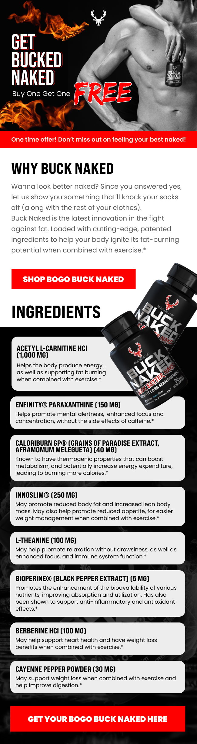 Bucked Up   Get Bucked Naked  Buy One Get One FREE  (image 1)   One time offer! Don’t miss out on feeling your best naked!    Why Buck Naked -   Wanna look better naked? Since you answered yes, let us show you something that’ll knock your socks off (along with the rest of your clothes). Buck Naked is the latest innovation in the fight against fat. Loaded with cutting-edge, patented ingredients to help your body ignite its fat-burning potential when combined with exercise.*  Shop BOGO Buck Naked    Ingredients -  (image 2)   Acetyl L-Carnitine HCI (1,000 mg) Helps the body produce energy… as well as supporting fat burning when combined with exercise.*   Enfinity® Paraxanthine (150 mg) Helps promote mental alertness,  enhanced focus and concentration, without the side effects of caffeine.*   Caloriburn GP® (Grains of Paradise Extract, Aframomum melegueta) (40 mg) Known to have thermogenic properties… leading to burning more calories.*   InnoSlim® (250 mg) May promote reduced body fat and increased lean body mass. May also help promote reduced appetite, for easier weight management when combined with exercise.* L-Theanine (100 mg) May help promote relaxation without drowsiness, as well as enhanced focus, and immune system function.* Bioperine® (Black Pepper Extract) (5 mg) Promotes the enhancement of the bioavailability of various nutrients, improving absorption and utilization…  Berberine HCI (100 mg) May help support heart health and have weight loss benefits when combined with exercise.*   Cayenne Pepper Powder (30 mg) May support weight loss when combined with exercise and help improve digestion.*     Get your BOGO Buck Naked Here 