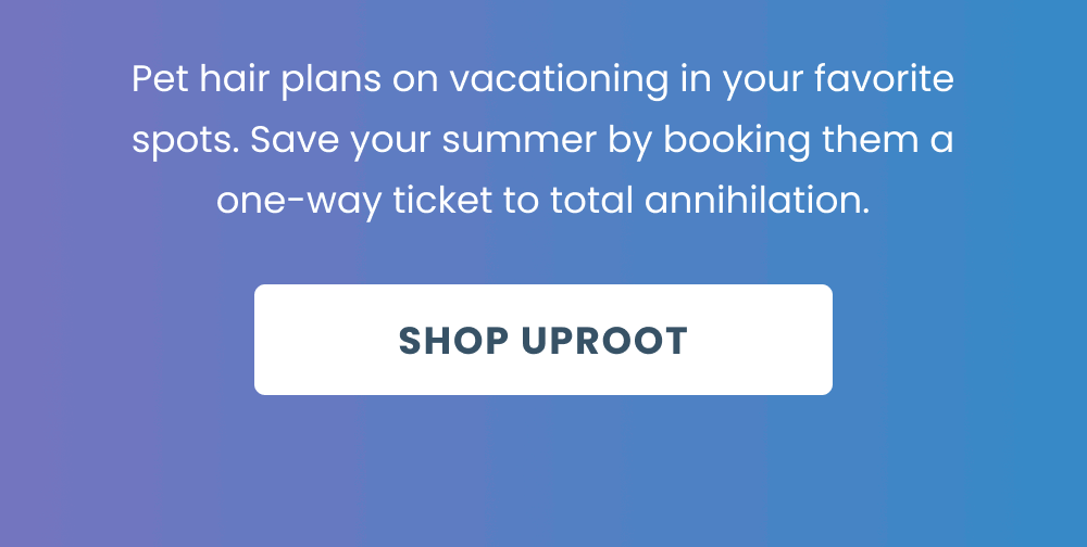 Pet hair plans on vacationing in your favorite spots. Save your summer by booking them a one-way ticket to total annihilation.   [Shop Uproot] 