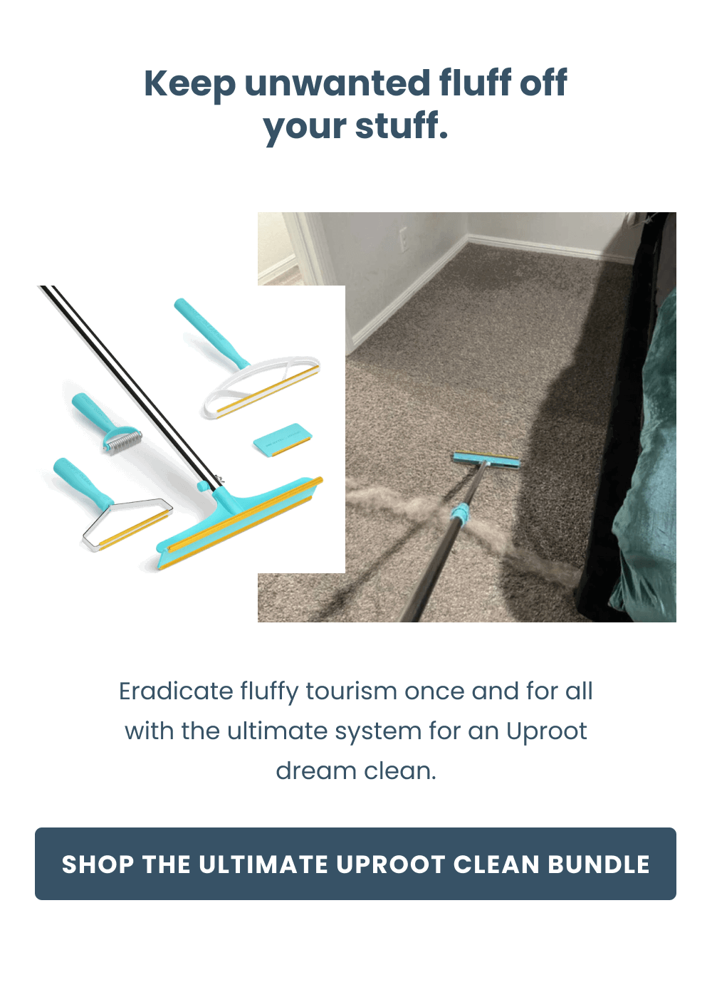 Keep unwanted fluff off your stuff.  Eradicate fluffy tourism once and for all with the ultimate system for an Uproot dream clean.  [Shop the Ultimate Uproot Clean Bundle] 